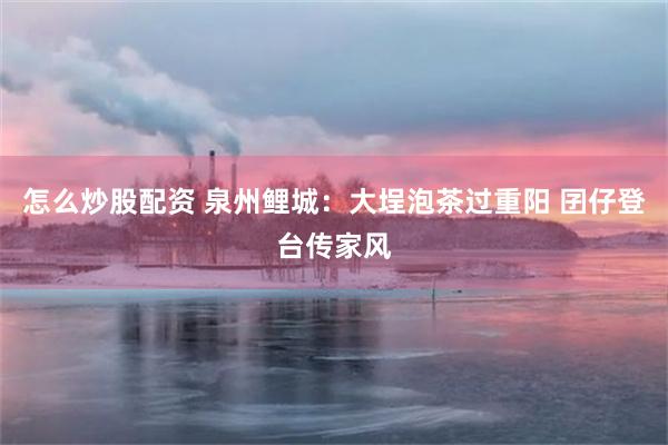 怎么炒股配资 泉州鲤城：大埕泡茶过重阳 囝仔登台传家风
